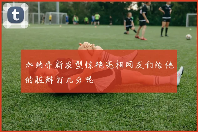 加纳乔新发型惊艳亮相网友们给他的脏辫打几分呢