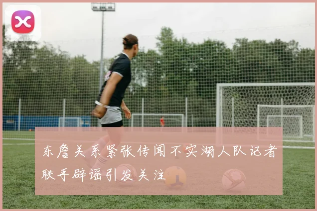 东詹关系紧张传闻不实湖人队记者联手辟谣引发关注