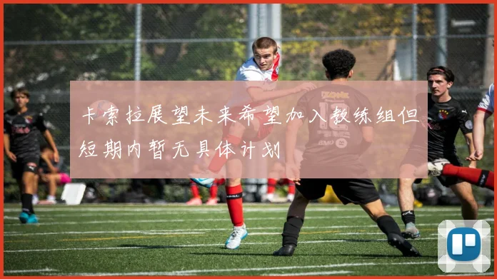 卡索拉展望未来希望加入教练组但短期内暂无具体计划