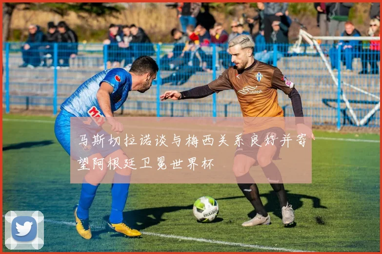 马斯切拉诺谈与梅西关系良好并寄望阿根廷卫冕世界杯