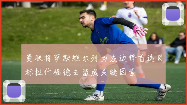 曼联将萨默维尔列为左边锋首选目标拉什福德去留成关键因素