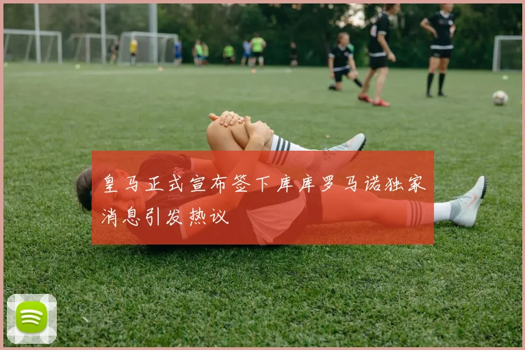 皇马正式宣布签下库库罗马诺独家消息引发热议