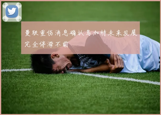 曼联重伤消息确认乌加特未来发展完全停滞不前