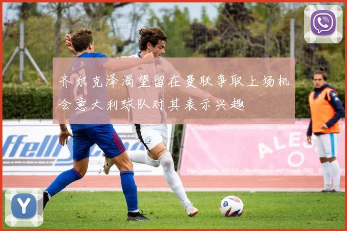 齐尔克泽渴望留在曼联争取上场机会意大利球队对其表示兴趣