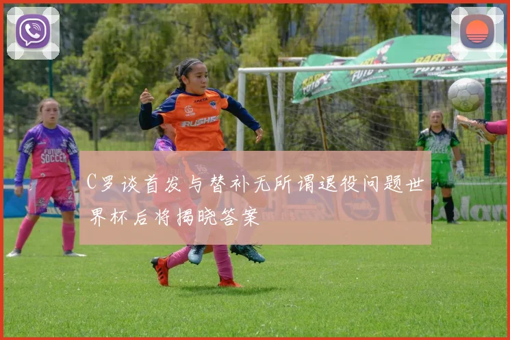 C罗谈首发与替补无所谓退役问题世界杯后将揭晓答案