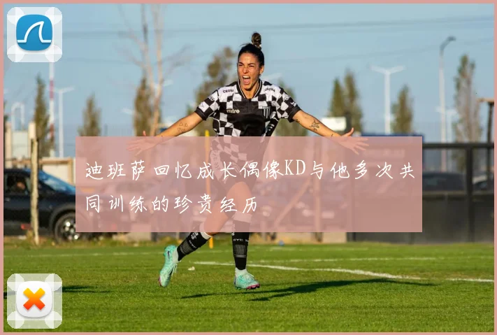 迪班萨回忆成长偶像KD与他多次共同训练的珍贵经历