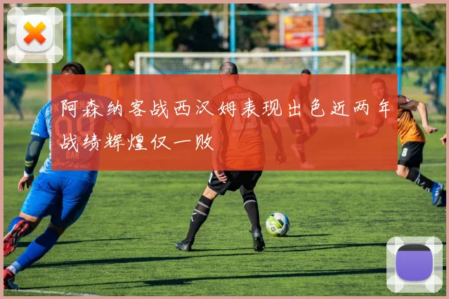 阿森纳客战西汉姆表现出色近两年战绩辉煌仅一败