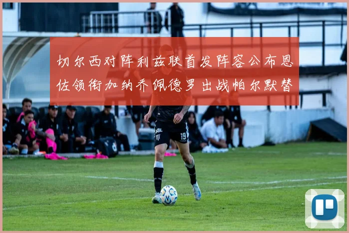 切尔西对阵利兹联首发阵容公布恩佐领衔加纳乔佩德罗出战帕尔默替补