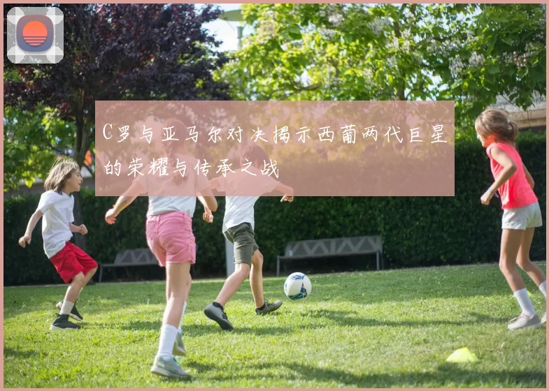 C罗与亚马尔对决揭示西葡两代巨星的荣耀与传承之战