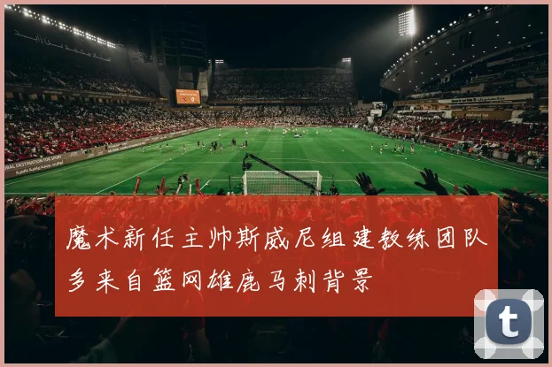 魔术新任主帅斯威尼组建教练团队多来自篮网雄鹿马刺背景