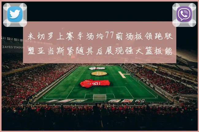 米切罗上赛季场均77前场板领跑联盟亚当斯紧随其后展现强大篮板能力