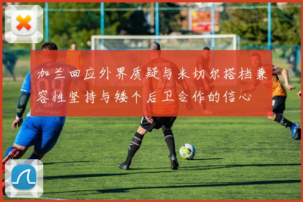 加兰回应外界质疑与米切尔搭档兼容性坚持与矮个后卫合作的信心