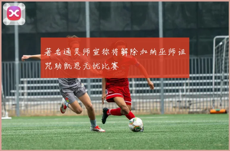 著名通灵师宣称将解除加纳巫师诅咒助凯恩无忧比赛