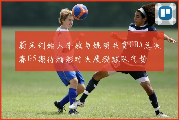蔚来创始人李斌与姚明共赏CBA总决赛G5期待精彩对决展现球队气势