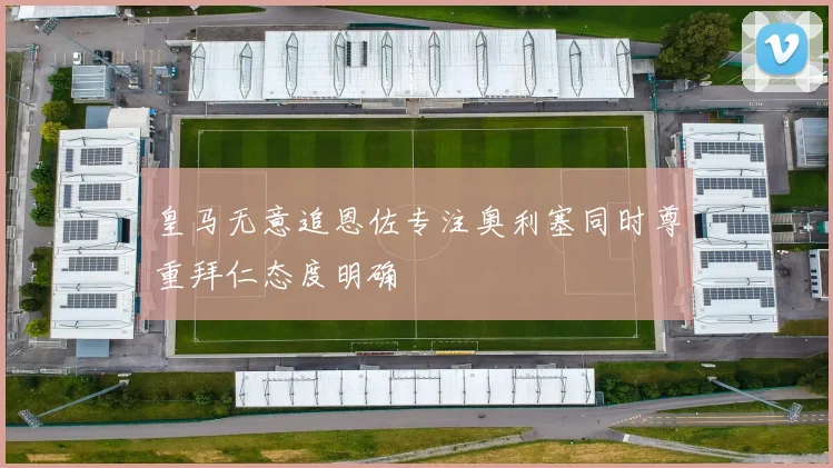 皇马无意追恩佐专注奥利塞同时尊重拜仁态度明确