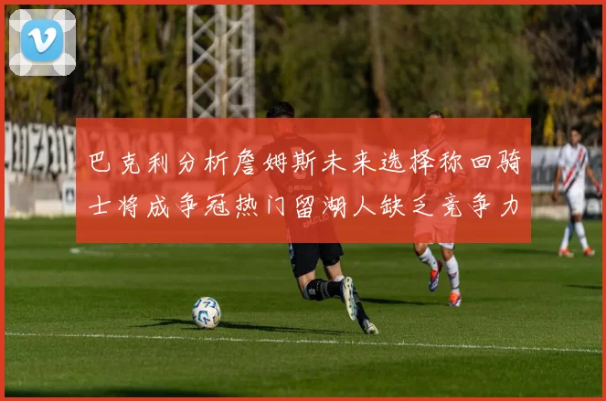 巴克利分析詹姆斯未来选择称回骑士将成争冠热门留湖人缺乏竞争力