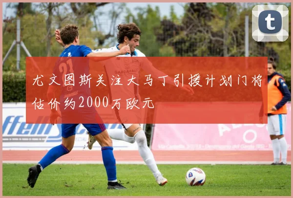 尤文图斯关注大马丁引援计划门将估价约2000万欧元