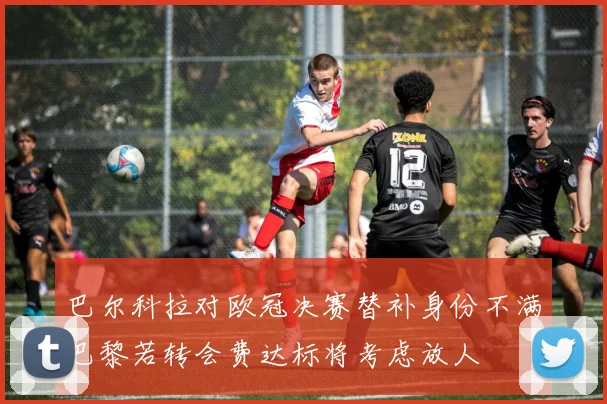 巴尔科拉对欧冠决赛替补身份不满巴黎若转会费达标将考虑放人