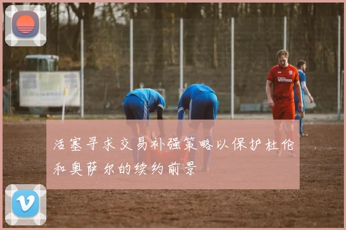 活塞寻求交易补强策略以保护杜伦和奥萨尔的续约前景