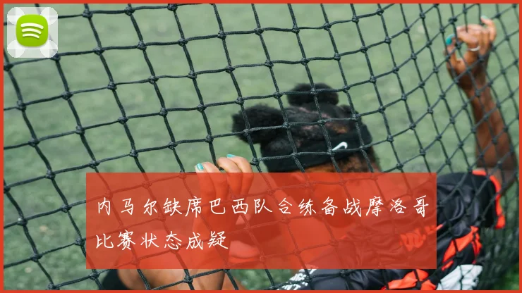内马尔缺席巴西队合练备战摩洛哥比赛状态成疑