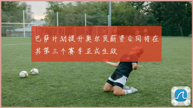 巴萨计划提升奥尔莫薪资合同将在其第三个赛季正式生效