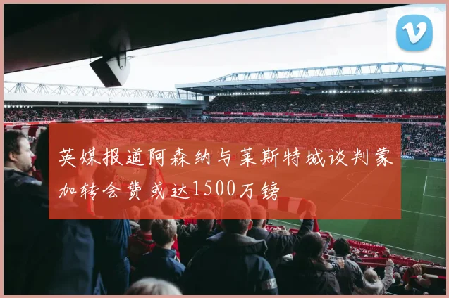 英媒报道阿森纳与莱斯特城谈判蒙加转会费或达1500万镑