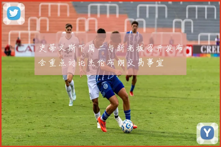 史蒂文斯下周二与新老板召开发布会重点讨论杰伦布朗交易事宜