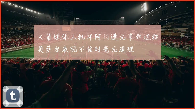火箭媒体人批评阿门遭无辜牵连称奥萨尔表现不佳时毫无道理