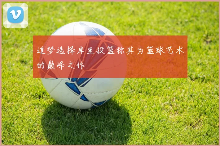 追梦选择库里投篮称其为篮球艺术的巅峰之作
