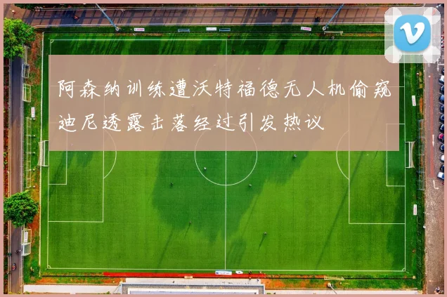 阿森纳训练遭沃特福德无人机偷窥迪尼透露击落经过引发热议