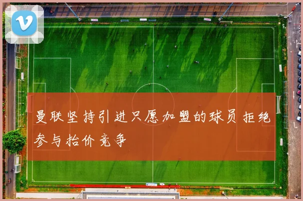 曼联坚持引进只愿加盟的球员拒绝参与抬价竞争