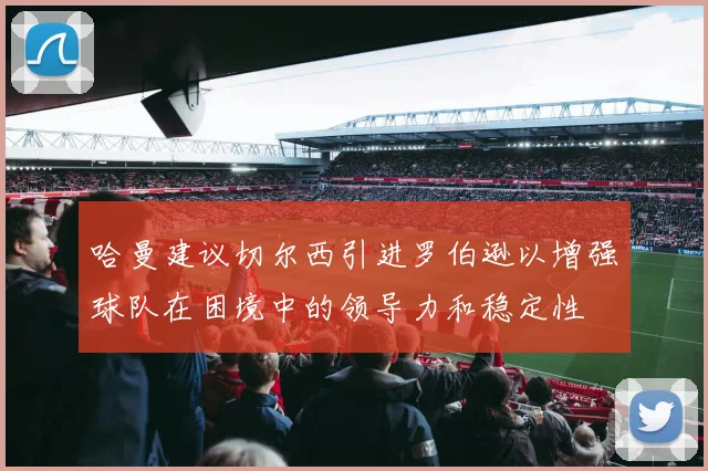 哈曼建议切尔西引进罗伯逊以增强球队在困境中的领导力和稳定性