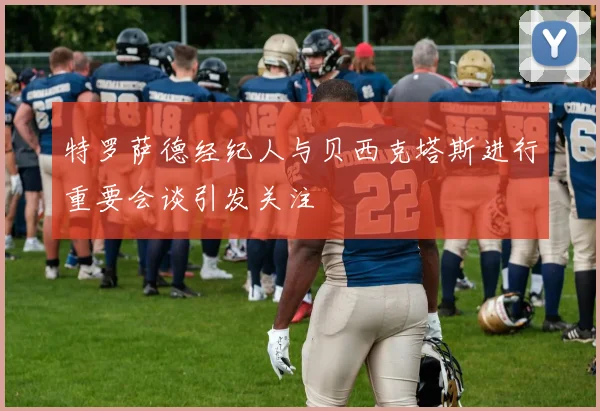 特罗萨德经纪人与贝西克塔斯进行重要会谈引发关注