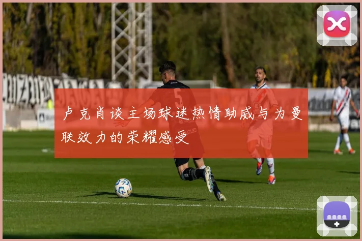卢克肖谈主场球迷热情助威与为曼联效力的荣耀感受