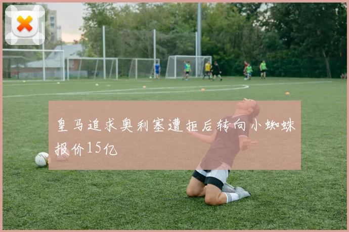 皇马追求奥利塞遭拒后转向小蜘蛛报价15亿