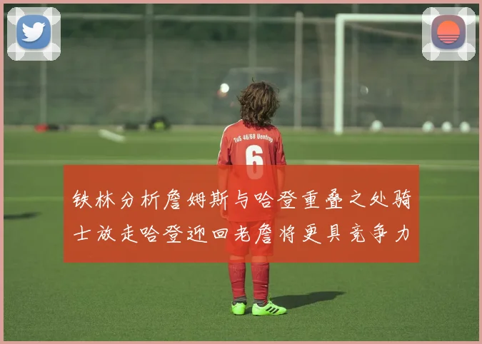 铁林分析詹姆斯与哈登重叠之处骑士放走哈登迎回老詹将更具竞争力